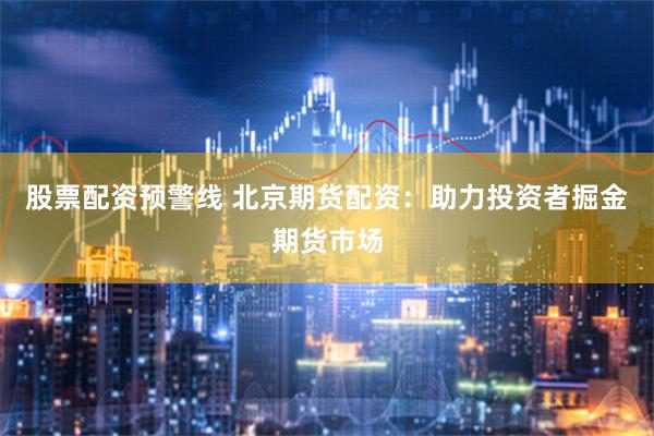 股票配资预警线 北京期货配资：助力投资者掘金期货市场