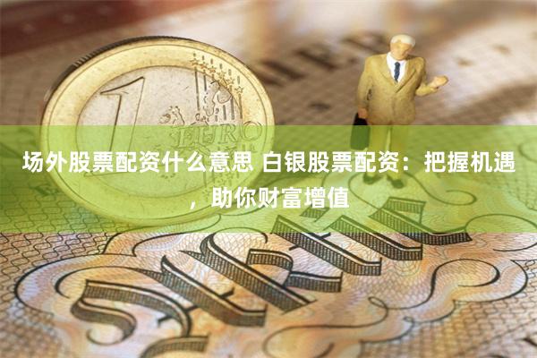 场外股票配资什么意思 白银股票配资：把握机遇，助你财富增值