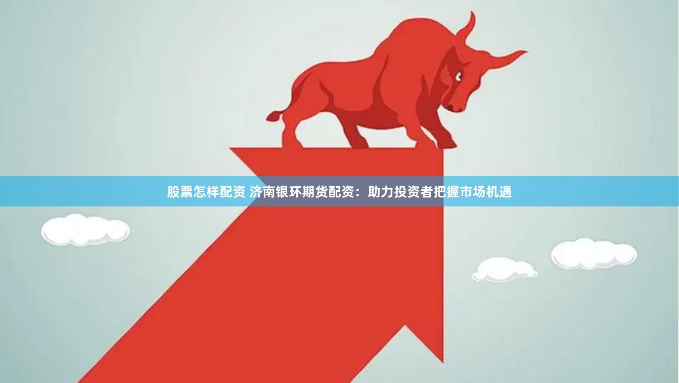 股票怎样配资 济南银环期货配资：助力投资者把握市场机遇