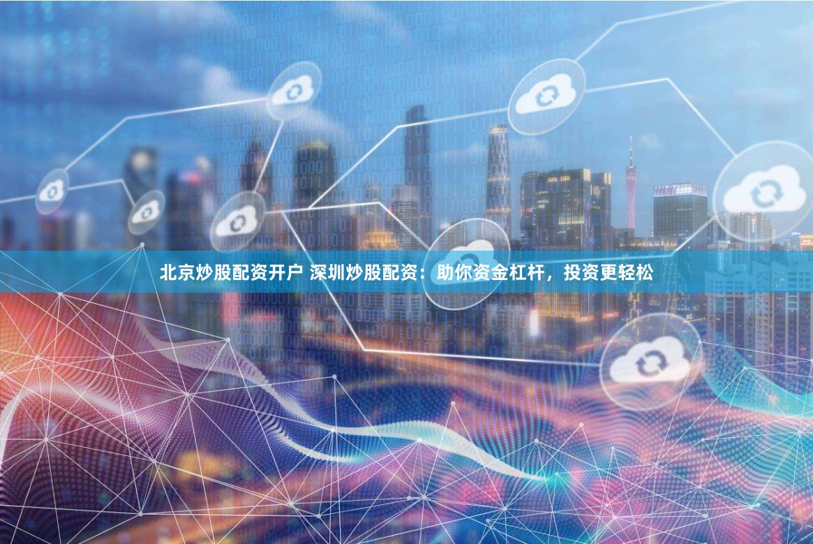 北京炒股配资开户 深圳炒股配资：助你资金杠杆，投资更轻松