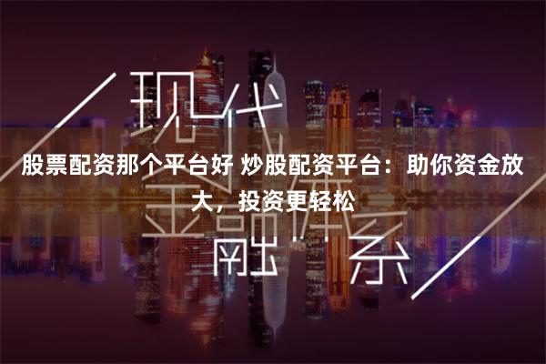 股票配资那个平台好 炒股配资平台：助你资金放大，投资更轻松