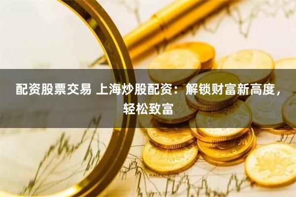配资股票交易 上海炒股配资：解锁财富新高度，轻松致富