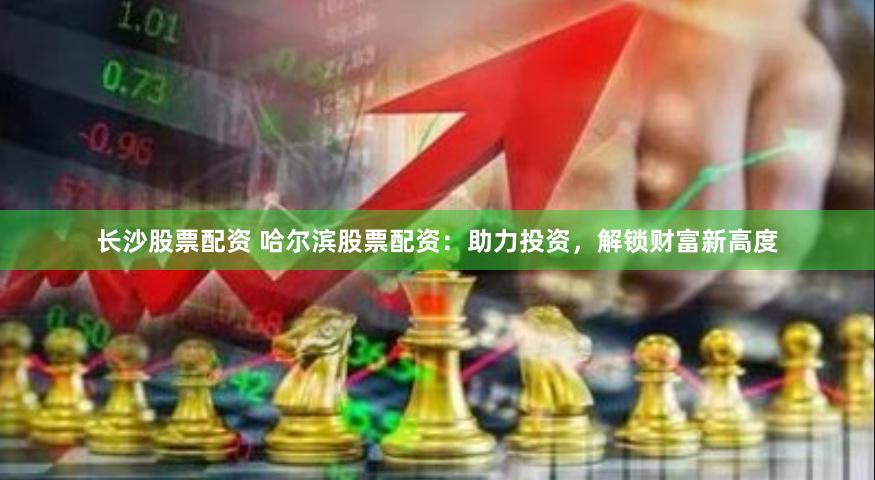 长沙股票配资 哈尔滨股票配资：助力投资，解锁财富新高度