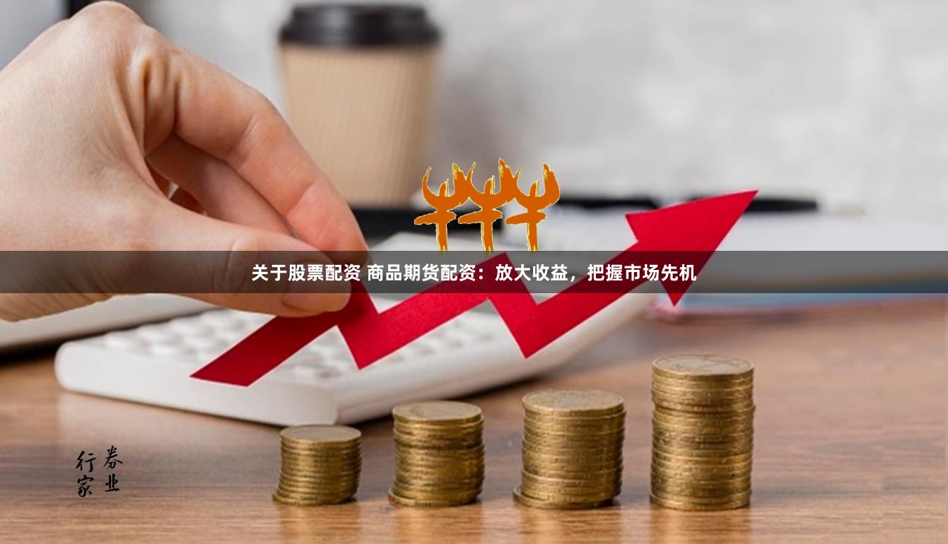 关于股票配资 商品期货配资：放大收益，把握市场先机