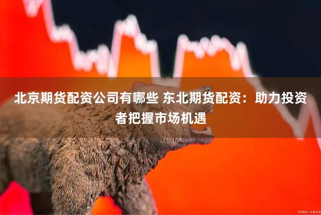 北京期货配资公司有哪些 东北期货配资：助力投资者把握市场机遇