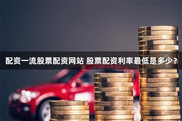配资一流股票配资网站 股票配资利率最低是多少？