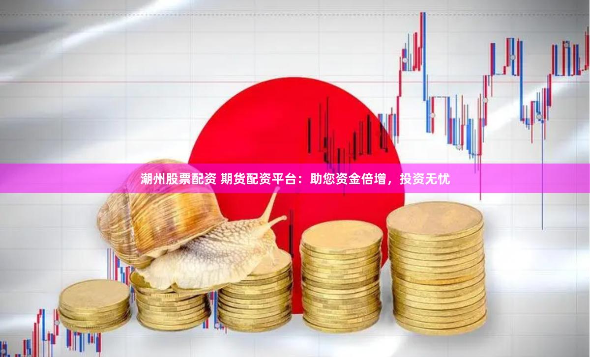 潮州股票配资 期货配资平台：助您资金倍增，投资无忧