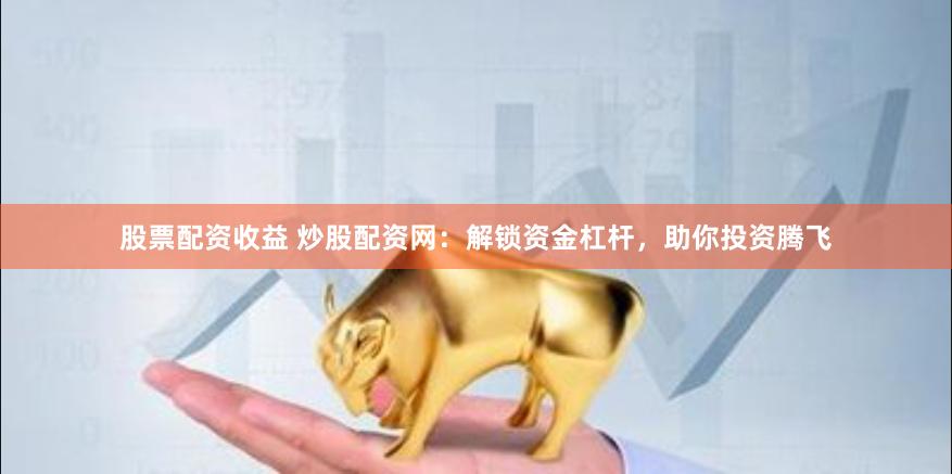 股票配资收益 炒股配资网：解锁资金杠杆，助你投资腾飞