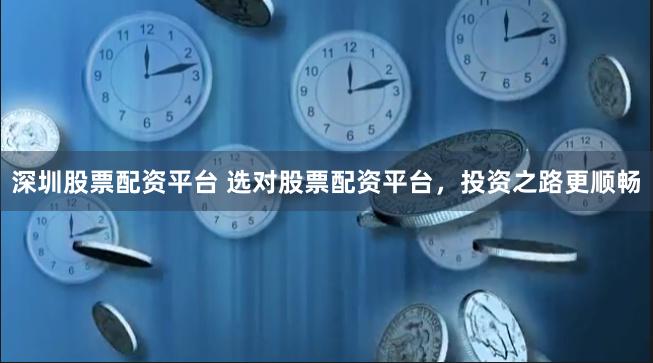 深圳股票配资平台 选对股票配资平台，投资之路更顺畅