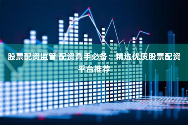 股票配资监管 配资高手必备：精选优质股票配资平台推荐