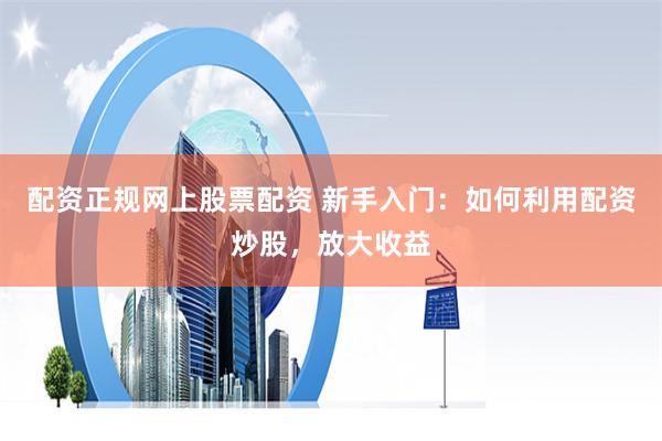 配资正规网上股票配资 新手入门：如何利用配资炒股，放大收益