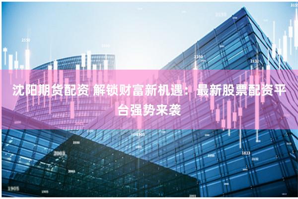 沈阳期货配资 解锁财富新机遇：最新股票配资平台强势来袭