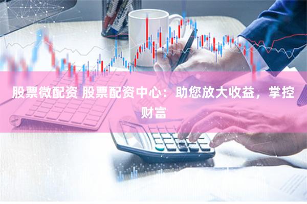 股票微配资 股票配资中心：助您放大收益，掌控财富
