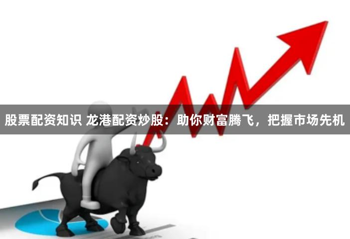 股票配资知识 龙港配资炒股：助你财富腾飞，把握市场先机