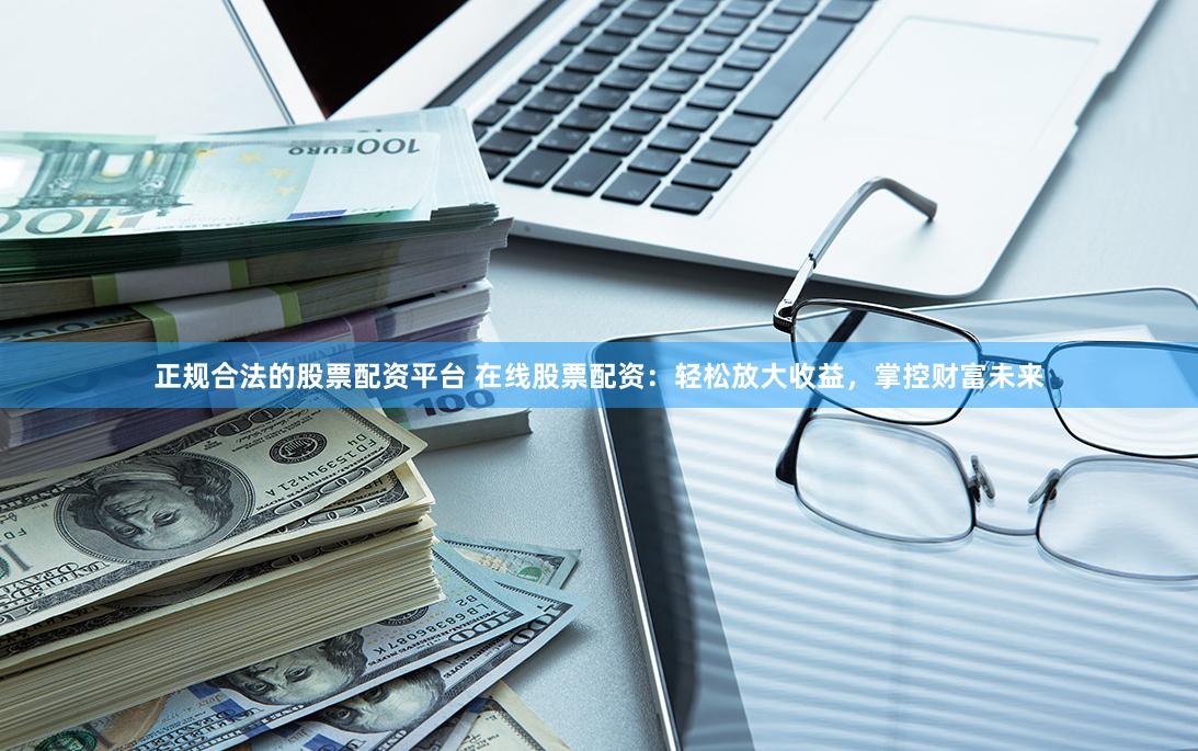 正规合法的股票配资平台 在线股票配资:轻松放大收益,掌控财富未来