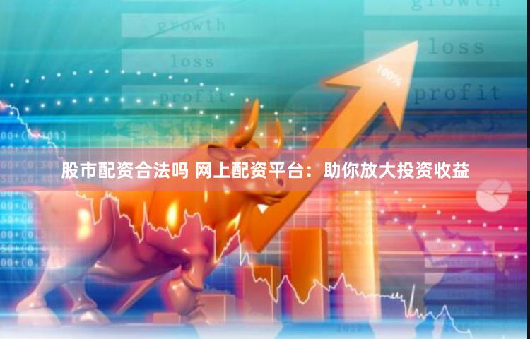 股市配资合法吗 网上配资平台：助你放大投资收益